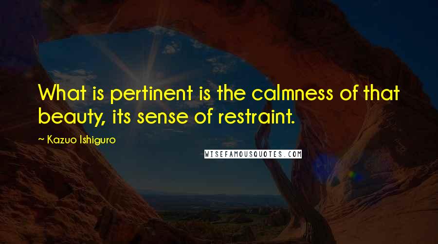 Kazuo Ishiguro Quotes: What is pertinent is the calmness of that beauty, its sense of restraint.