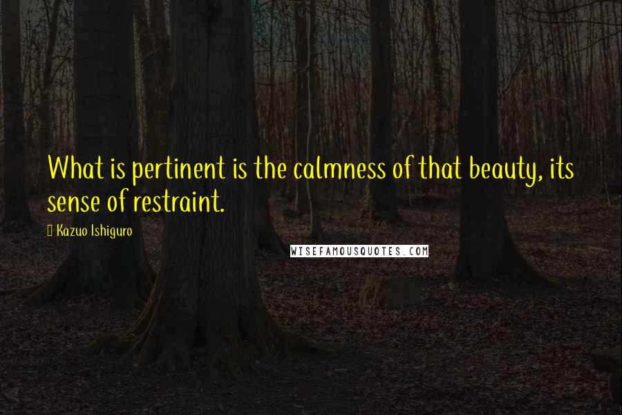 Kazuo Ishiguro Quotes: What is pertinent is the calmness of that beauty, its sense of restraint.