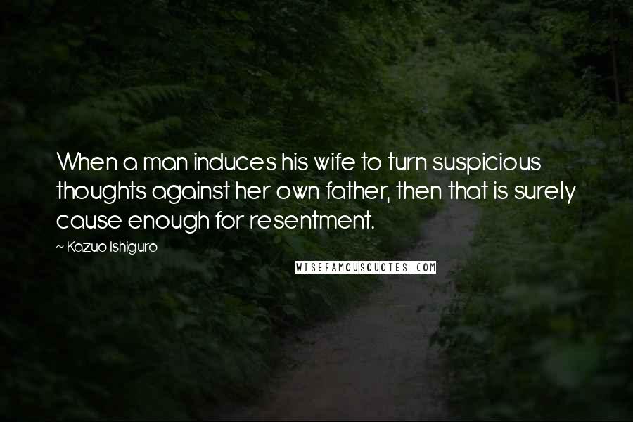 Kazuo Ishiguro Quotes: When a man induces his wife to turn suspicious thoughts against her own father, then that is surely cause enough for resentment.