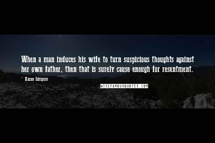 Kazuo Ishiguro Quotes: When a man induces his wife to turn suspicious thoughts against her own father, then that is surely cause enough for resentment.
