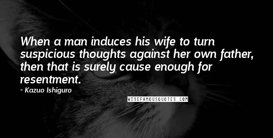 Kazuo Ishiguro Quotes: When a man induces his wife to turn suspicious thoughts against her own father, then that is surely cause enough for resentment.