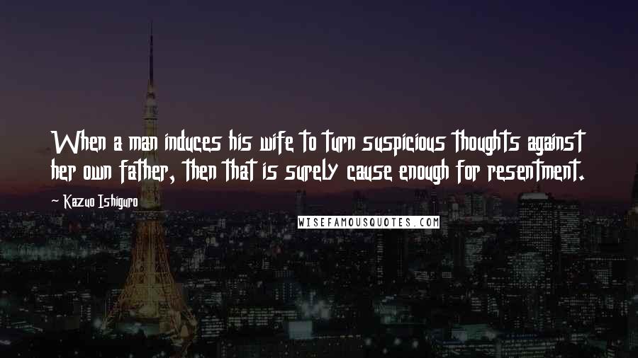 Kazuo Ishiguro Quotes: When a man induces his wife to turn suspicious thoughts against her own father, then that is surely cause enough for resentment.
