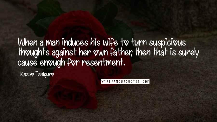 Kazuo Ishiguro Quotes: When a man induces his wife to turn suspicious thoughts against her own father, then that is surely cause enough for resentment.