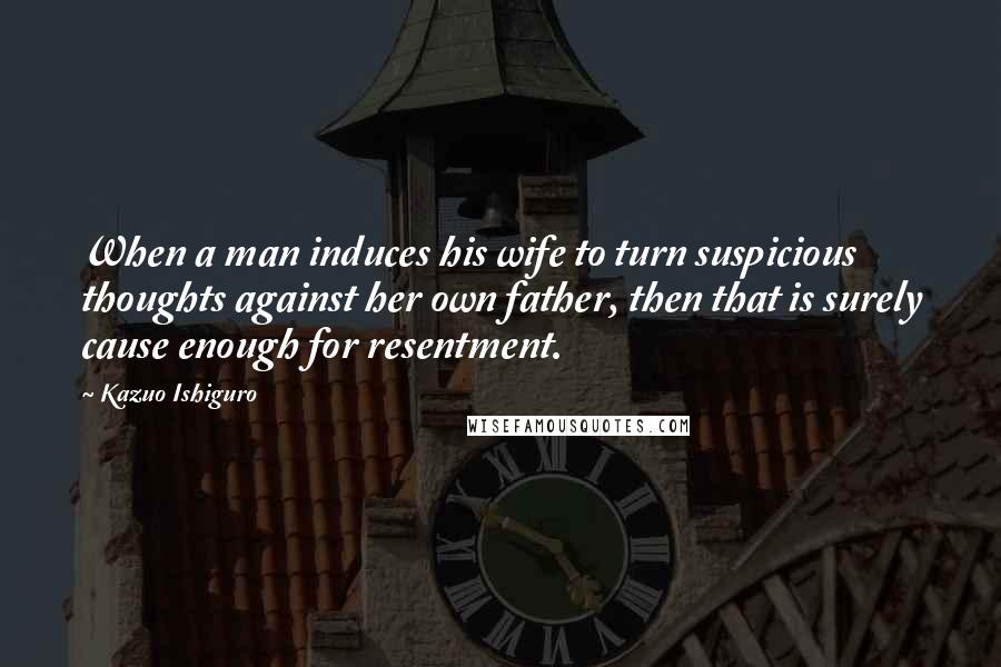 Kazuo Ishiguro Quotes: When a man induces his wife to turn suspicious thoughts against her own father, then that is surely cause enough for resentment.