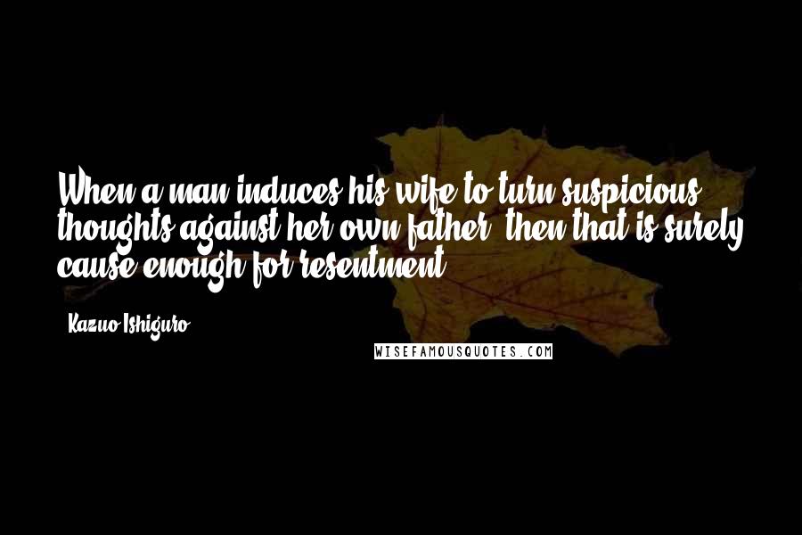 Kazuo Ishiguro Quotes: When a man induces his wife to turn suspicious thoughts against her own father, then that is surely cause enough for resentment.