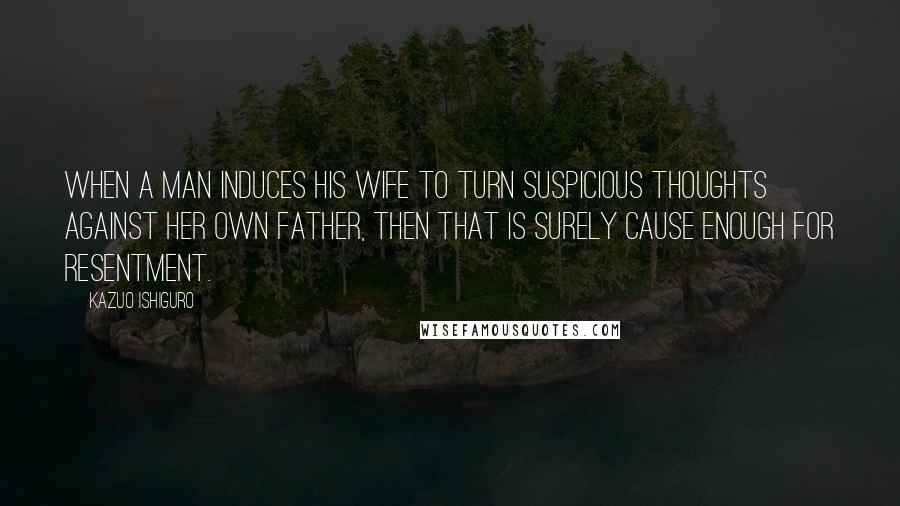 Kazuo Ishiguro Quotes: When a man induces his wife to turn suspicious thoughts against her own father, then that is surely cause enough for resentment.