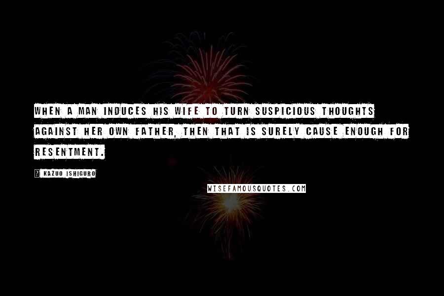 Kazuo Ishiguro Quotes: When a man induces his wife to turn suspicious thoughts against her own father, then that is surely cause enough for resentment.