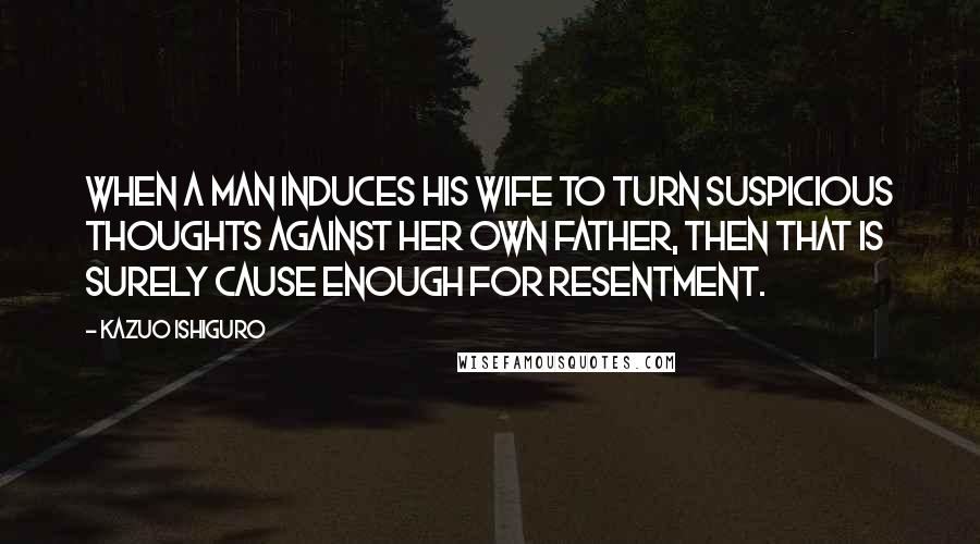 Kazuo Ishiguro Quotes: When a man induces his wife to turn suspicious thoughts against her own father, then that is surely cause enough for resentment.