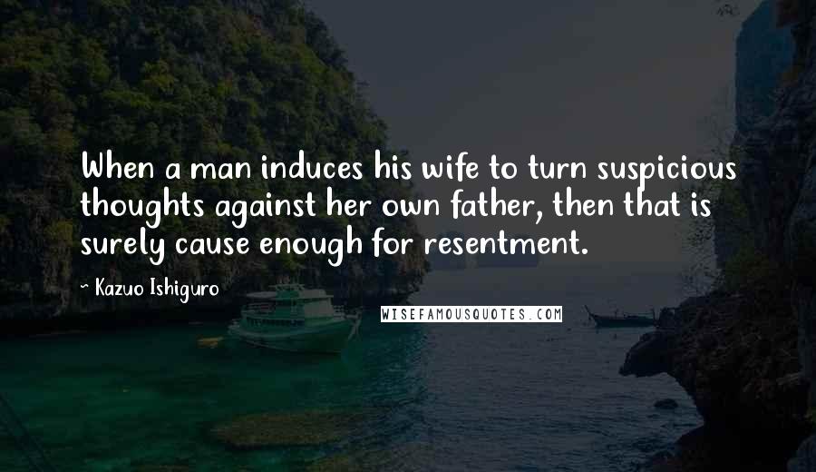 Kazuo Ishiguro Quotes: When a man induces his wife to turn suspicious thoughts against her own father, then that is surely cause enough for resentment.