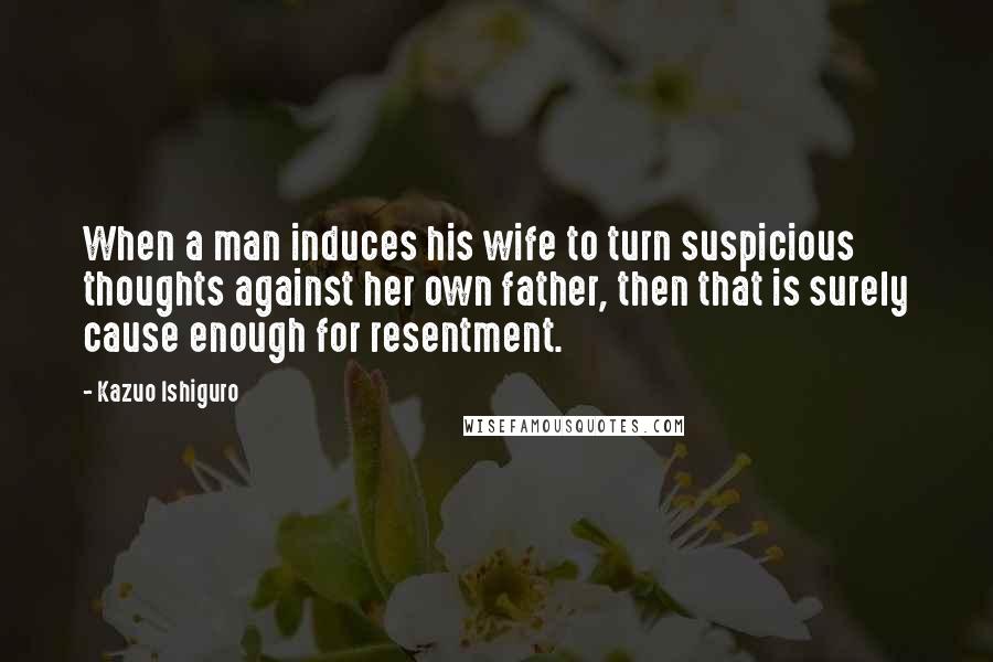 Kazuo Ishiguro Quotes: When a man induces his wife to turn suspicious thoughts against her own father, then that is surely cause enough for resentment.