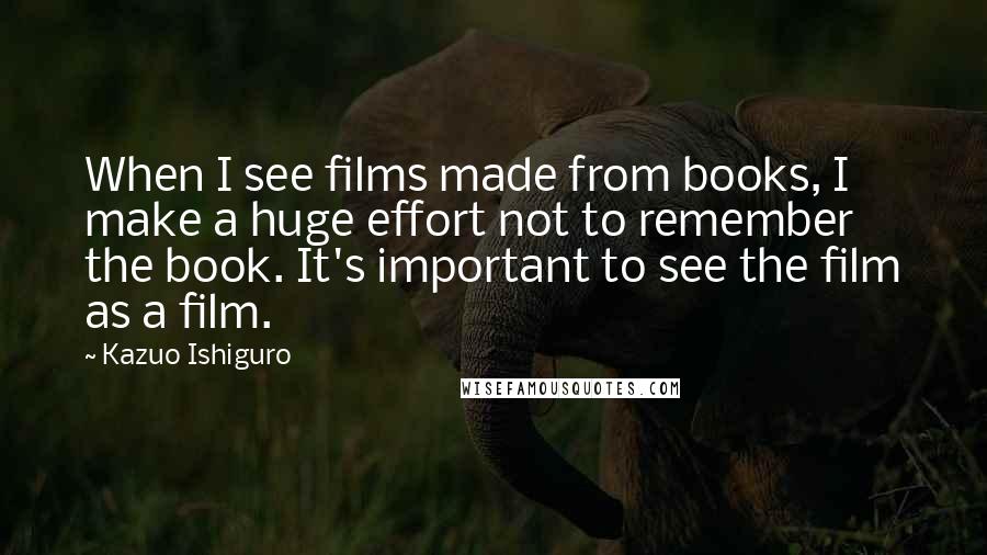 Kazuo Ishiguro Quotes: When I see films made from books, I make a huge effort not to remember the book. It's important to see the film as a film.