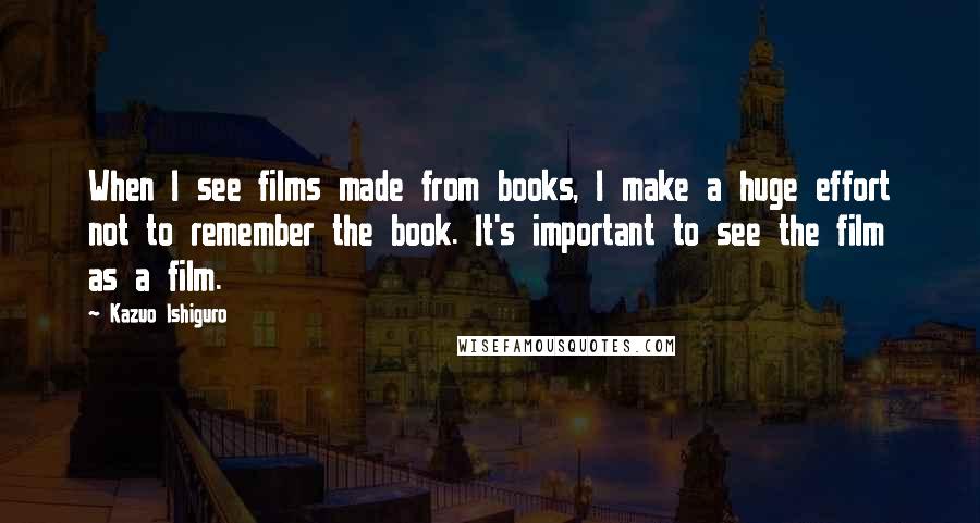 Kazuo Ishiguro Quotes: When I see films made from books, I make a huge effort not to remember the book. It's important to see the film as a film.