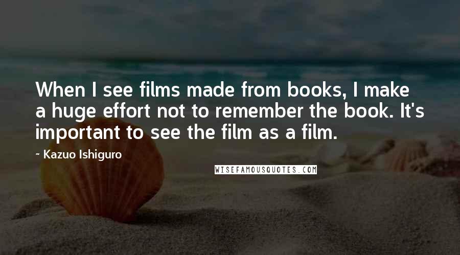 Kazuo Ishiguro Quotes: When I see films made from books, I make a huge effort not to remember the book. It's important to see the film as a film.