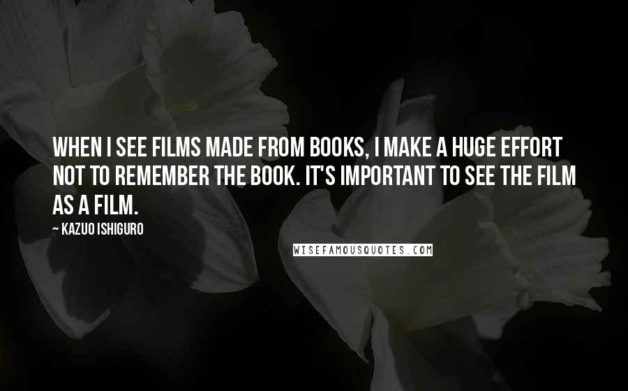 Kazuo Ishiguro Quotes: When I see films made from books, I make a huge effort not to remember the book. It's important to see the film as a film.
