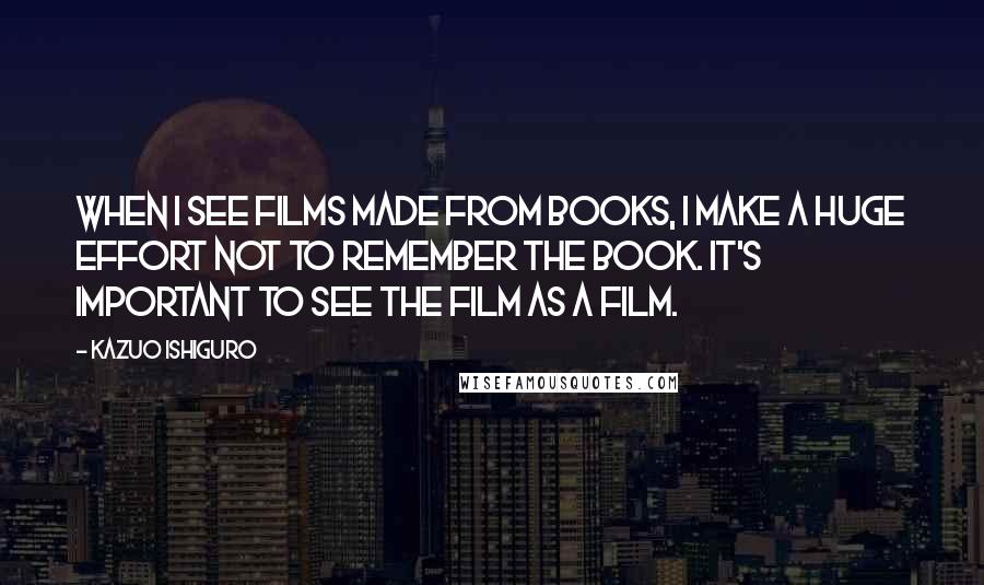 Kazuo Ishiguro Quotes: When I see films made from books, I make a huge effort not to remember the book. It's important to see the film as a film.