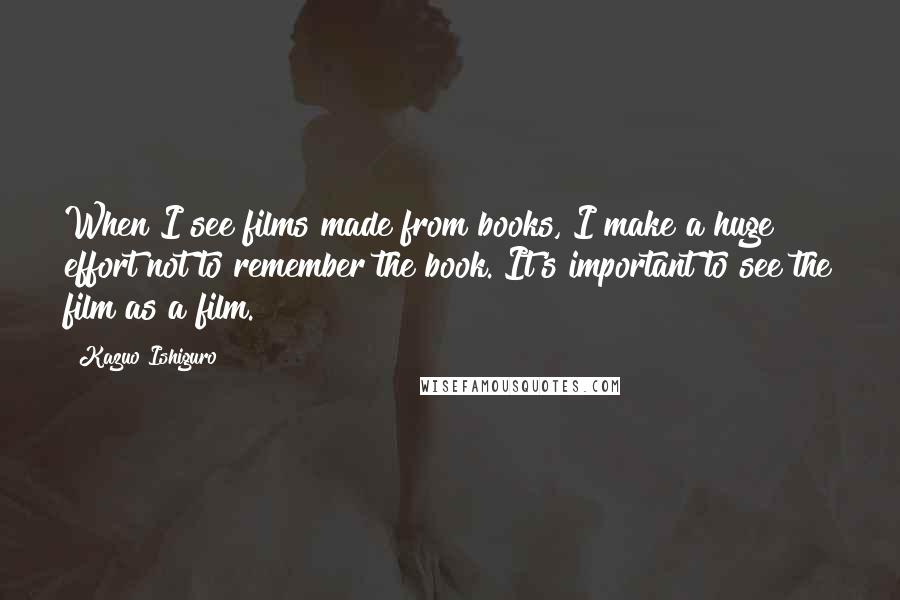 Kazuo Ishiguro Quotes: When I see films made from books, I make a huge effort not to remember the book. It's important to see the film as a film.