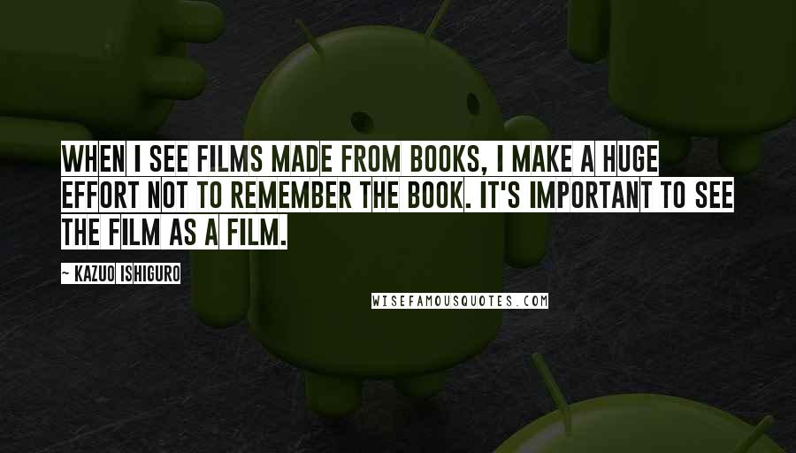 Kazuo Ishiguro Quotes: When I see films made from books, I make a huge effort not to remember the book. It's important to see the film as a film.