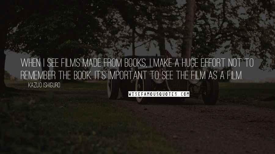 Kazuo Ishiguro Quotes: When I see films made from books, I make a huge effort not to remember the book. It's important to see the film as a film.