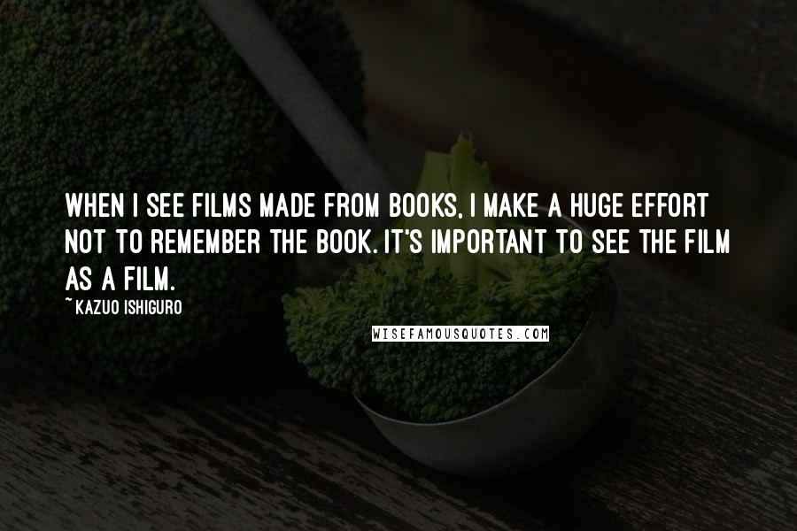 Kazuo Ishiguro Quotes: When I see films made from books, I make a huge effort not to remember the book. It's important to see the film as a film.