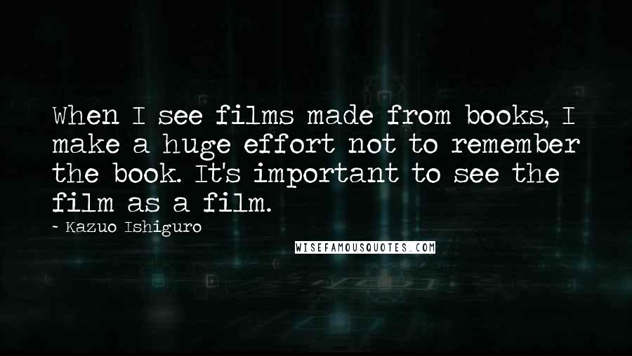 Kazuo Ishiguro Quotes: When I see films made from books, I make a huge effort not to remember the book. It's important to see the film as a film.