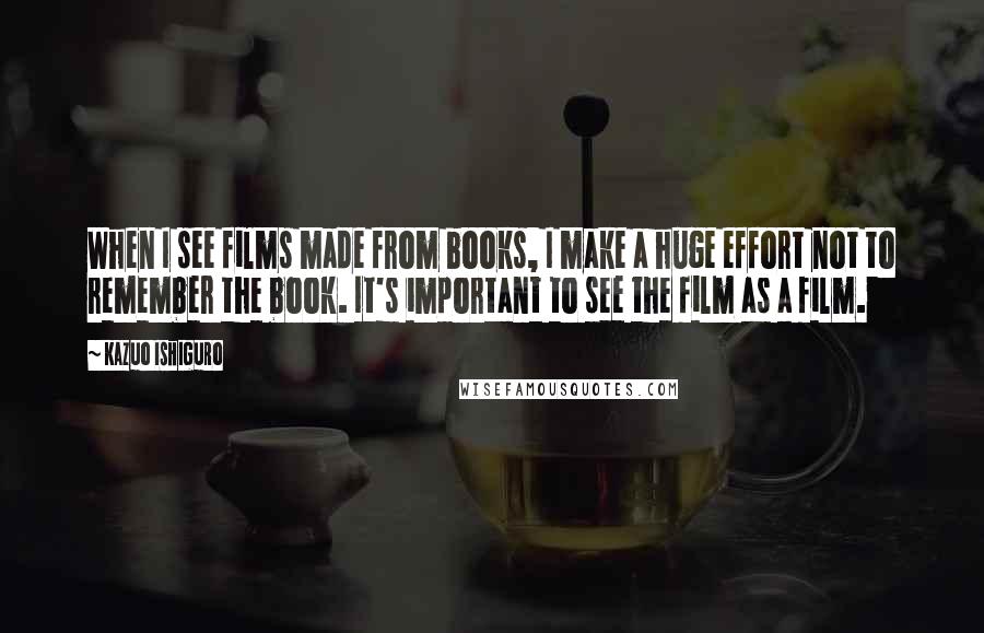 Kazuo Ishiguro Quotes: When I see films made from books, I make a huge effort not to remember the book. It's important to see the film as a film.