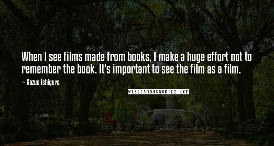 Kazuo Ishiguro Quotes: When I see films made from books, I make a huge effort not to remember the book. It's important to see the film as a film.