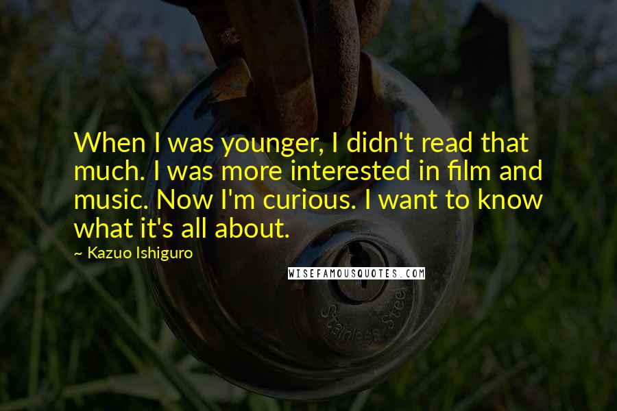Kazuo Ishiguro Quotes: When I was younger, I didn't read that much. I was more interested in film and music. Now I'm curious. I want to know what it's all about.