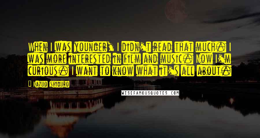 Kazuo Ishiguro Quotes: When I was younger, I didn't read that much. I was more interested in film and music. Now I'm curious. I want to know what it's all about.