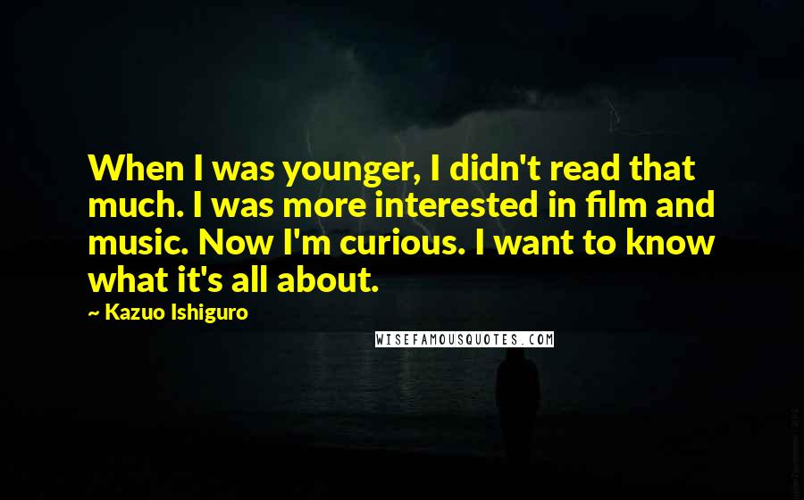 Kazuo Ishiguro Quotes: When I was younger, I didn't read that much. I was more interested in film and music. Now I'm curious. I want to know what it's all about.