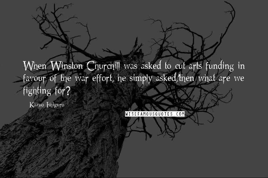 Kazuo Ishiguro Quotes: When Winston Churchill was asked to cut arts funding in favour of the war effort, he simply asked,'then what are we fighting for?