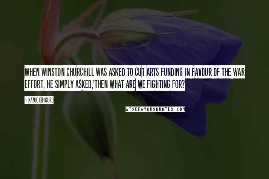 Kazuo Ishiguro Quotes: When Winston Churchill was asked to cut arts funding in favour of the war effort, he simply asked,'then what are we fighting for?