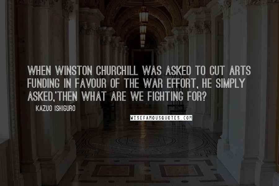 Kazuo Ishiguro Quotes: When Winston Churchill was asked to cut arts funding in favour of the war effort, he simply asked,'then what are we fighting for?
