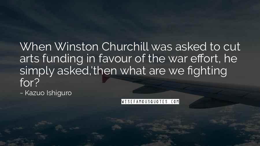 Kazuo Ishiguro Quotes: When Winston Churchill was asked to cut arts funding in favour of the war effort, he simply asked,'then what are we fighting for?