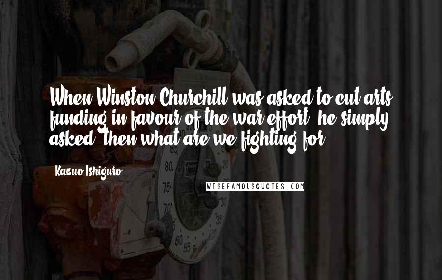 Kazuo Ishiguro Quotes: When Winston Churchill was asked to cut arts funding in favour of the war effort, he simply asked,'then what are we fighting for?