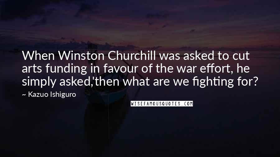 Kazuo Ishiguro Quotes: When Winston Churchill was asked to cut arts funding in favour of the war effort, he simply asked,'then what are we fighting for?