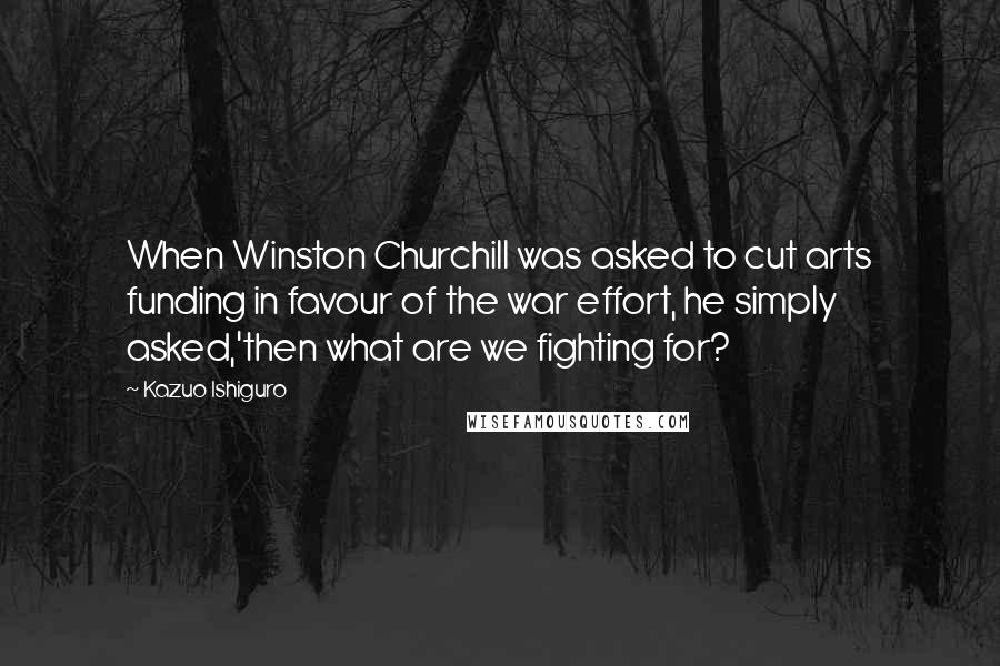 Kazuo Ishiguro Quotes: When Winston Churchill was asked to cut arts funding in favour of the war effort, he simply asked,'then what are we fighting for?