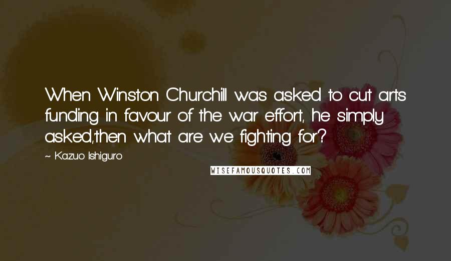 Kazuo Ishiguro Quotes: When Winston Churchill was asked to cut arts funding in favour of the war effort, he simply asked,'then what are we fighting for?