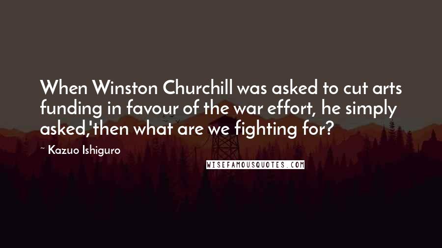 Kazuo Ishiguro Quotes: When Winston Churchill was asked to cut arts funding in favour of the war effort, he simply asked,'then what are we fighting for?