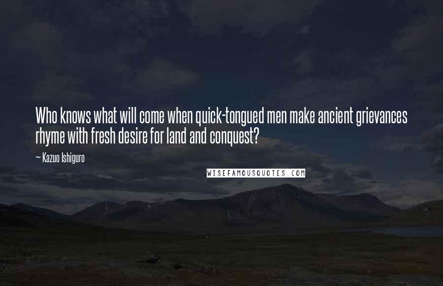 Kazuo Ishiguro Quotes: Who knows what will come when quick-tongued men make ancient grievances rhyme with fresh desire for land and conquest?