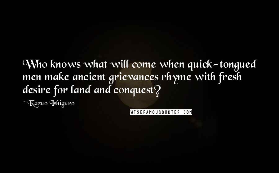Kazuo Ishiguro Quotes: Who knows what will come when quick-tongued men make ancient grievances rhyme with fresh desire for land and conquest?