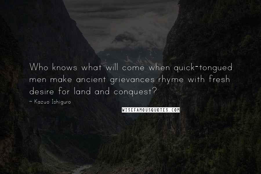 Kazuo Ishiguro Quotes: Who knows what will come when quick-tongued men make ancient grievances rhyme with fresh desire for land and conquest?