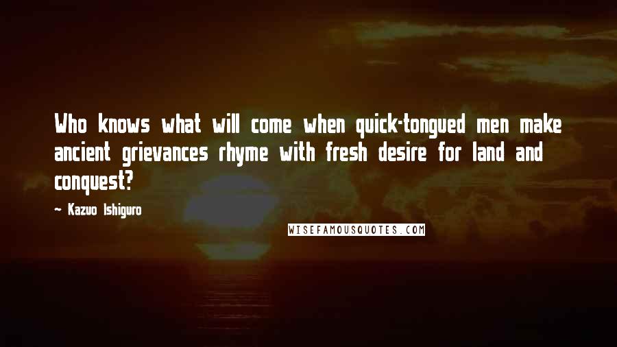 Kazuo Ishiguro Quotes: Who knows what will come when quick-tongued men make ancient grievances rhyme with fresh desire for land and conquest?