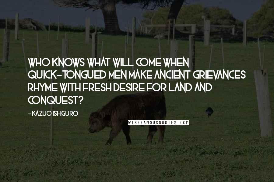Kazuo Ishiguro Quotes: Who knows what will come when quick-tongued men make ancient grievances rhyme with fresh desire for land and conquest?