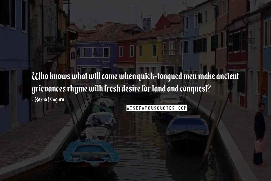 Kazuo Ishiguro Quotes: Who knows what will come when quick-tongued men make ancient grievances rhyme with fresh desire for land and conquest?