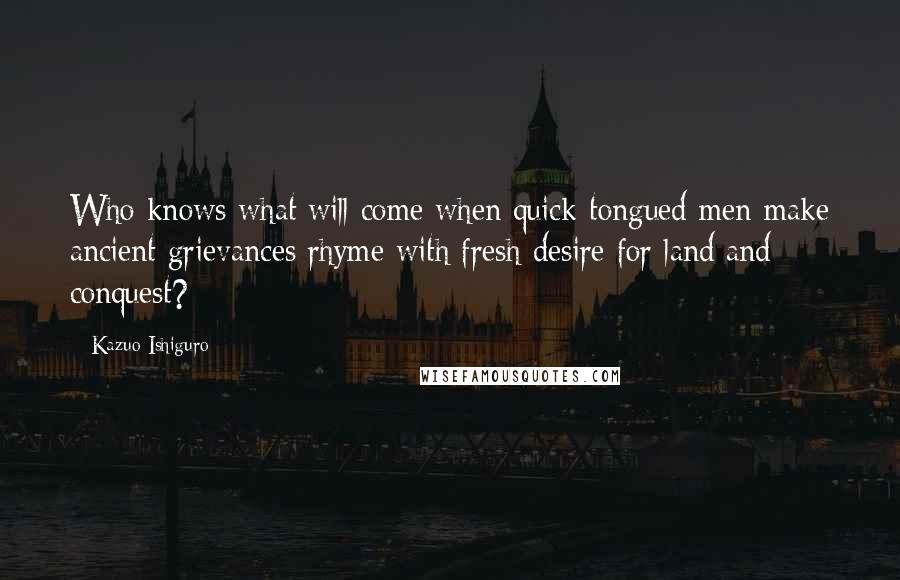 Kazuo Ishiguro Quotes: Who knows what will come when quick-tongued men make ancient grievances rhyme with fresh desire for land and conquest?