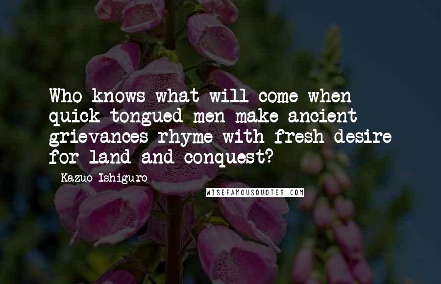 Kazuo Ishiguro Quotes: Who knows what will come when quick-tongued men make ancient grievances rhyme with fresh desire for land and conquest?