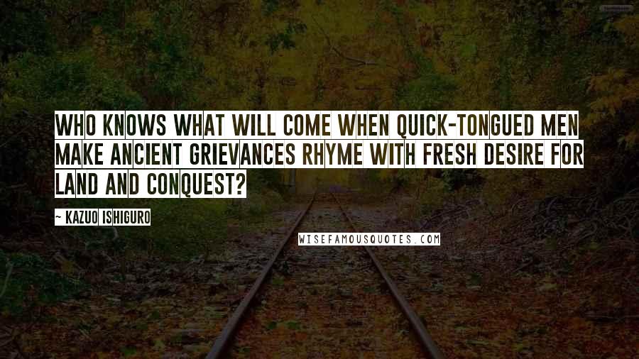 Kazuo Ishiguro Quotes: Who knows what will come when quick-tongued men make ancient grievances rhyme with fresh desire for land and conquest?