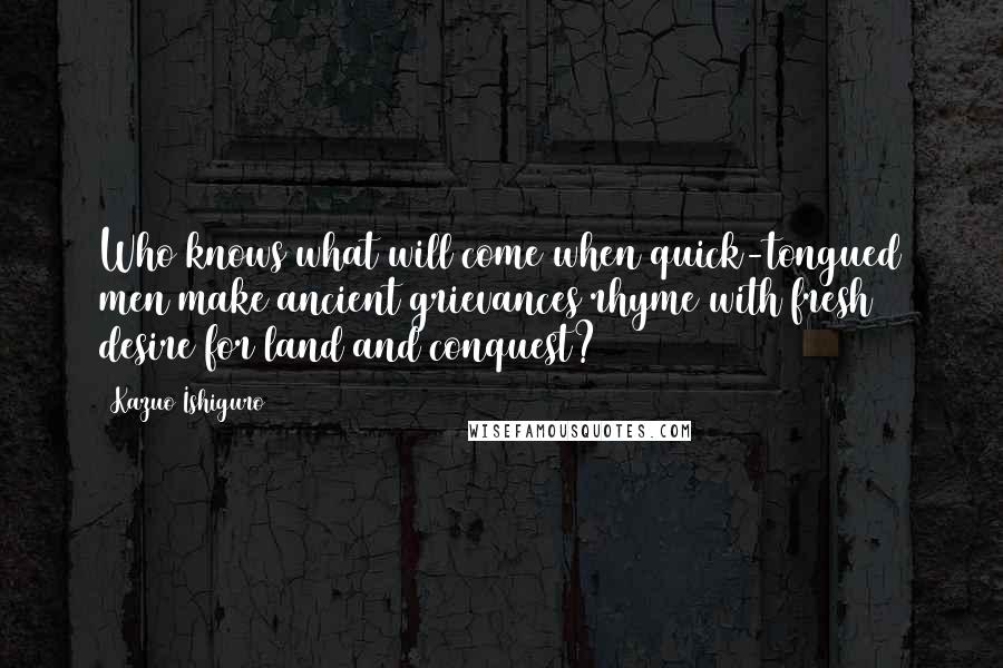 Kazuo Ishiguro Quotes: Who knows what will come when quick-tongued men make ancient grievances rhyme with fresh desire for land and conquest?