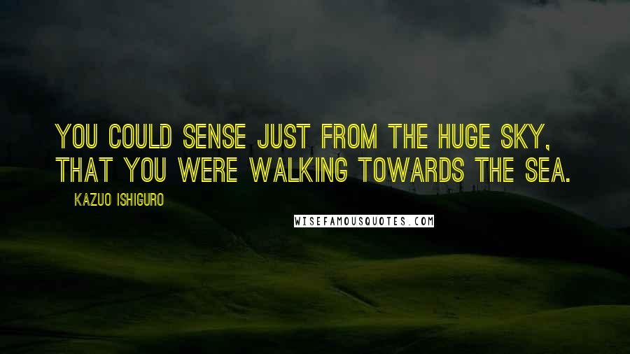 Kazuo Ishiguro Quotes: You could sense just from the huge sky, that you were walking towards the sea.