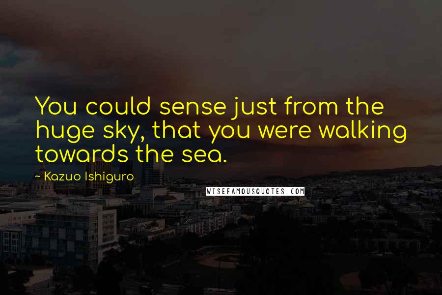 Kazuo Ishiguro Quotes: You could sense just from the huge sky, that you were walking towards the sea.